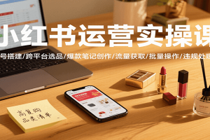 小红书运营实操课，账号搭建/跨平台选品/爆款笔记创作/流量获取/批量操作/违规处理等