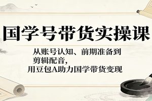 国学号带货实操课：从账号认知、前期准备到剪辑配音，用豆包AI助力国学带货变现