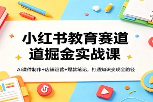 小红书教育赛道掘金实战课:AI课件制作+店铺运营+爆款笔记,打通知识变现全路径