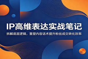 IP高维表达实战笔记:拆解底层逻辑,重塑内容话术提升粉丝成交转化效率